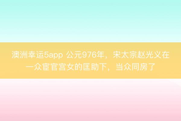 澳洲幸运5app 公元976年，宋太宗赵光义在一众宦官宫女的匡助下，当众同房了