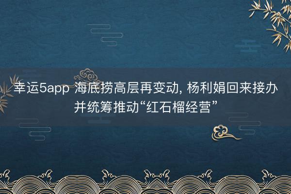 幸运5app 海底捞高层再变动， 杨利娟回来接办并统筹推动“红石榴经营”