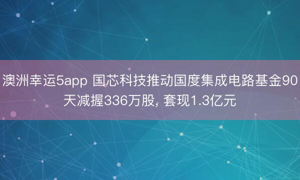 澳洲幸运5app 国芯科技推动国度集成电路基金90天减握336万股, 套现1.3亿元