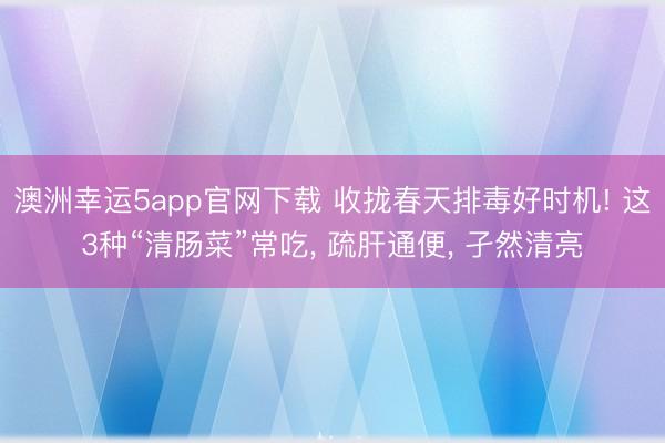 澳洲幸运5app官网下载 收拢春天排毒好时机! 这3种“清肠菜”常吃, 疏肝通便, 孑然清亮