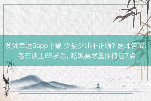 澳洲幸运5app下载 少盐少油不正确? 医师告戒: 老东谈主65岁后， 吃饭要尽量保持这7点