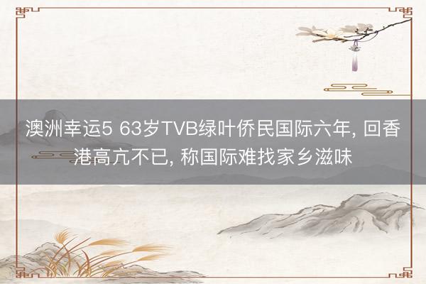 澳洲幸运5 63岁TVB绿叶侨民国际六年， 回香港高亢不已， 称国际难找家乡滋味