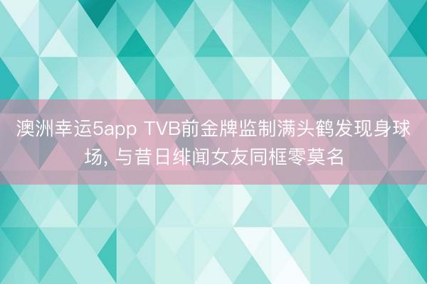 澳洲幸运5app TVB前金牌监制满头鹤发现身球场， 与昔日绯闻女友同框零莫名