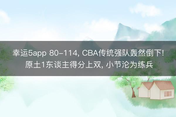 幸运5app 80-114， CBA传统强队轰然倒下! 原土1东谈主得分上双， 小节沦为练兵