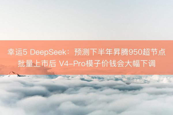 幸运5 DeepSeek：预测下半年昇腾950超节点批量上市后 V4-Pro模子价钱会大幅下调