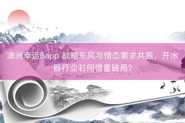 澳洲幸运5app 战略东风与情态需求共振，开水器行业若何借重破局？