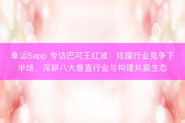 幸运5app 专访巴可王红波：炫耀行业竞争下半场，深耕八大垂直行业与构建共赢生态