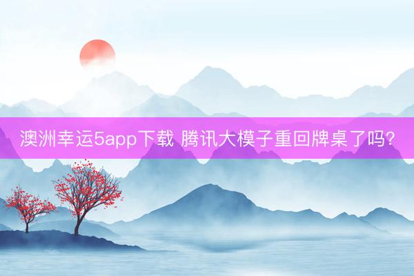 澳洲幸运5app下载 腾讯大模子重回牌桌了吗？