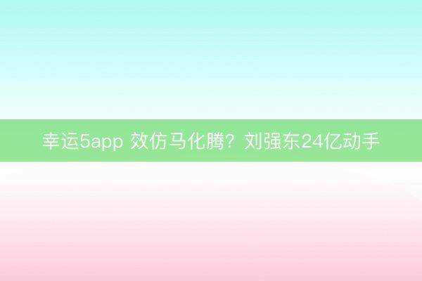 幸运5app 效仿马化腾？刘强东24亿动手