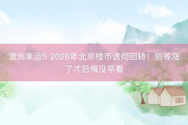 澳洲幸运5 2026年北京楼市透彻回转！别等涨了才后悔没早看