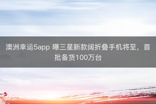 澳洲幸运5app 曝三星新款阔折叠手机将至，首批备货100万台