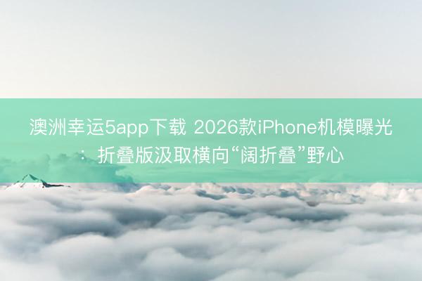 澳洲幸运5app下载 2026款iPhone机模曝光：折叠版汲取横向“阔折叠”野心