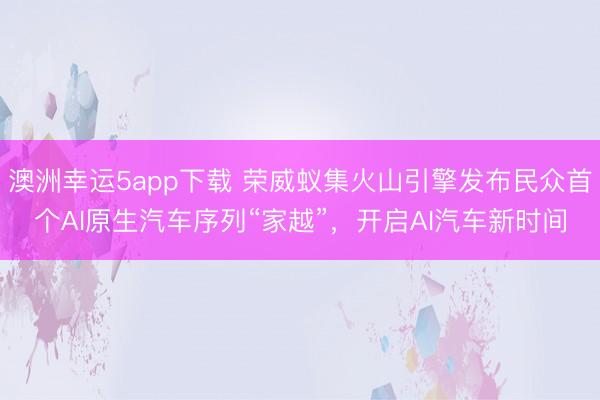 澳洲幸运5app下载 荣威蚁集火山引擎发布民众首个AI原生汽车序列“家越”，开启AI汽车新时间