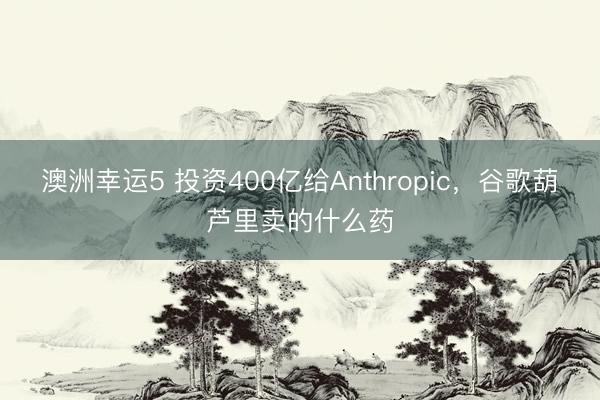 澳洲幸运5 投资400亿给Anthropic，谷歌葫芦里卖的什么药