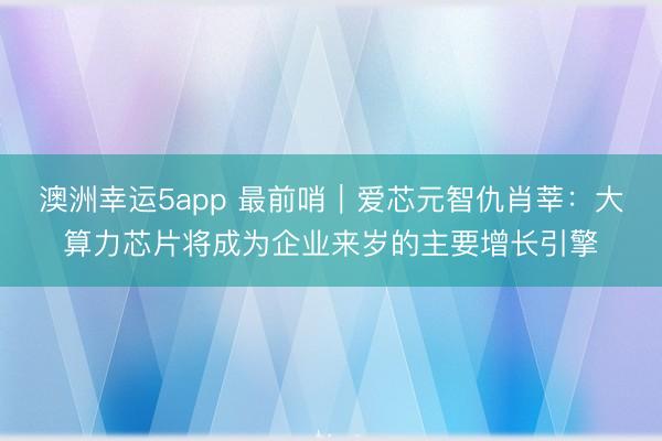 澳洲幸运5app 最前哨｜爱芯元智仇肖莘：大算力芯片将成为企业来岁的主要增长引擎