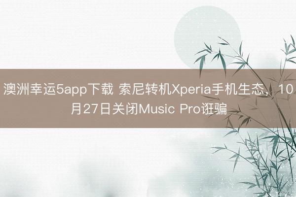 澳洲幸运5app下载 索尼转机Xperia手机生态，10月27日关闭Music Pro诳骗