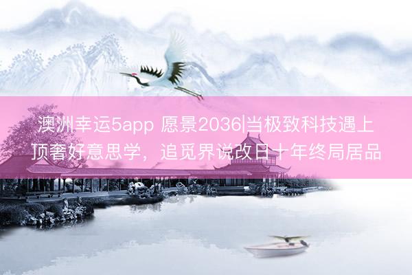 澳洲幸运5app 愿景2036|当极致科技遇上顶奢好意思学，追觅界说改日十年终局居品