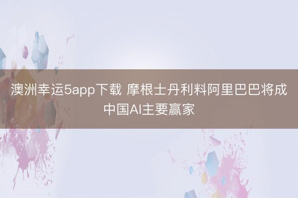 澳洲幸运5app下载 摩根士丹利料阿里巴巴将成中国AI主要赢家