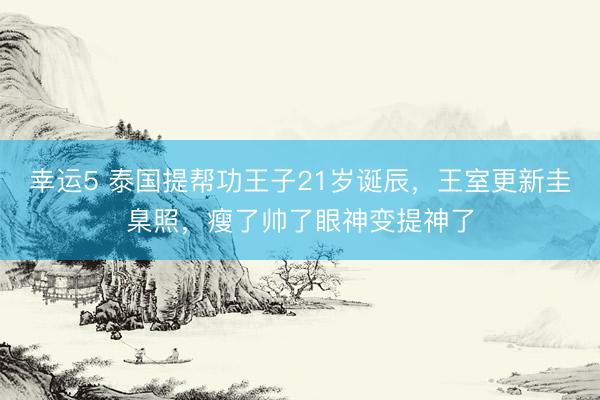 幸运5 泰国提帮功王子21岁诞辰，王室更新圭臬照，瘦了帅了眼神变提神了