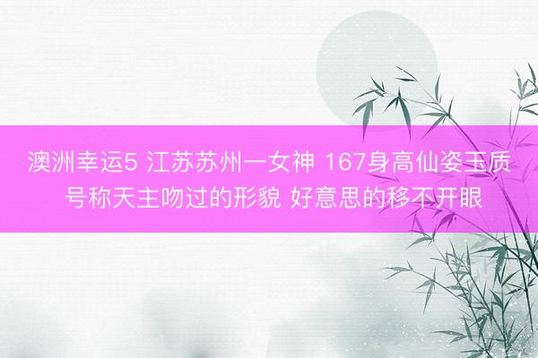 澳洲幸运5 江苏苏州一女神 167身高仙姿玉质 号称天主吻过的形貌 好意思的移不开眼
