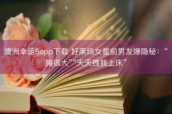 澳洲幸运5app下载 好莱坞女星前男友爆隐秘：“胸很大”“天天拽我上床”