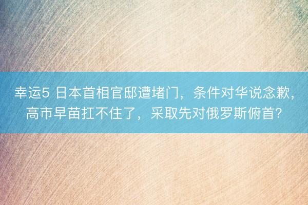 幸运5 日本首相官邸遭堵门，条件对华说念歉，高市早苗扛不住了，采取先对俄罗斯俯首？