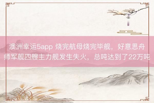 澳洲幸运5app 烧完航母烧完毕舰，好意思舟师军舰四艘主力舰发生失火，总吨达到了22万吨