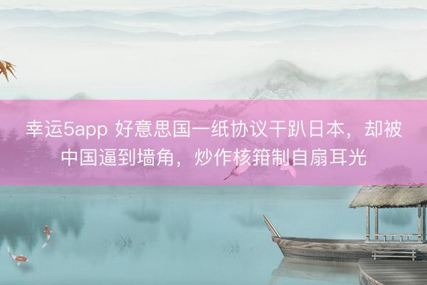 幸运5app 好意思国一纸协议干趴日本，却被中国逼到墙角，炒作核箝制自扇耳光