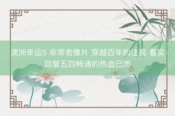 澳洲幸运5 非常老像片 穿越百年的注视 着实回复五四畅通的热血已而