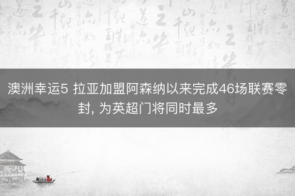 澳洲幸运5 拉亚加盟阿森纳以来完成46场联赛零封， 为英超门将同时最多
