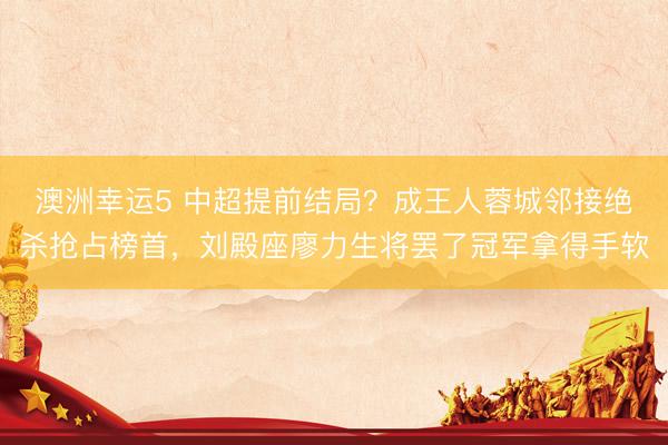 澳洲幸运5 中超提前结局？成王人蓉城邻接绝杀抢占榜首，刘殿座廖力生将罢了冠军拿得手软