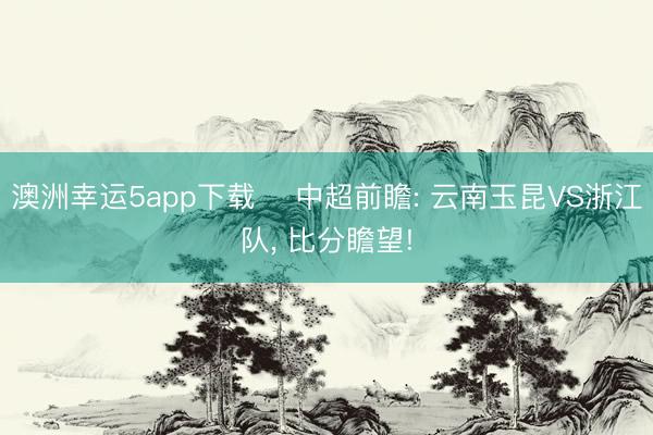 澳洲幸运5app下载 ⚽中超前瞻: 云南玉昆VS浙江队， 比分瞻望!