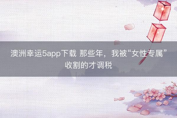 澳洲幸运5app下载 那些年，我被“女性专属”收割的才调税