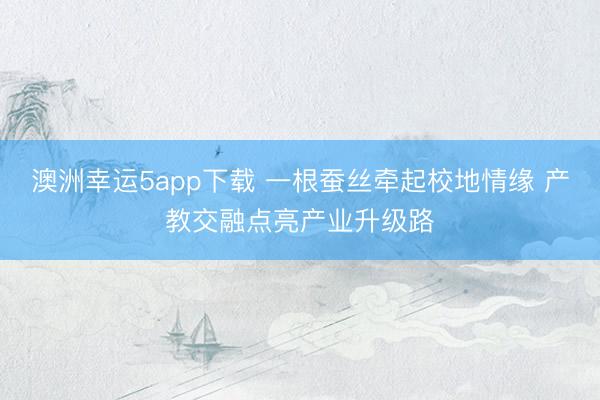 澳洲幸运5app下载 一根蚕丝牵起校地情缘 产教交融点亮产业升级路
