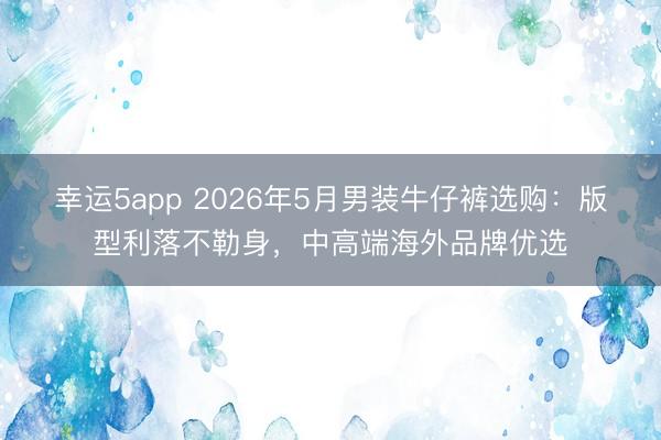 幸运5app 2026年5月男装牛仔裤选购：版型利落不勒身，中高端海外品牌优选