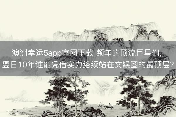 澳洲幸运5app官网下载 频年的顶流巨星们， 翌日10年谁能凭借实力络续站在文娱圈的最顶层?