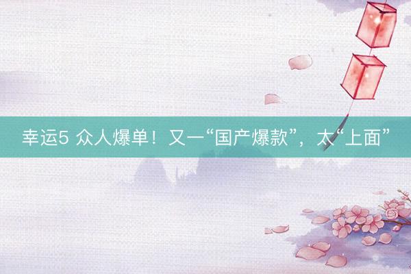 幸运5 众人爆单！又一“国产爆款”，太“上面”