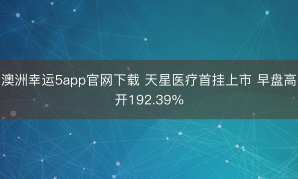 澳洲幸运5app官网下载 天星医疗首挂上市 早盘高开192.39%