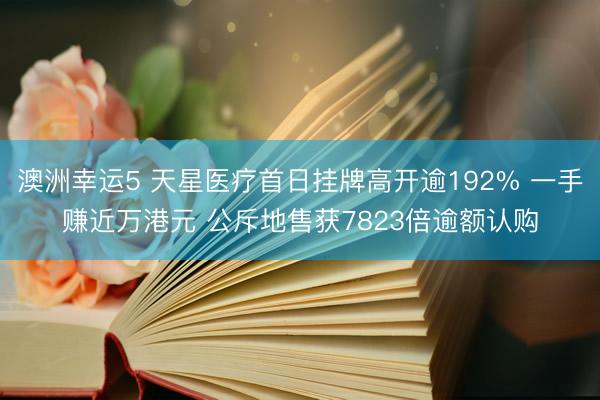澳洲幸运5 天星医疗首日挂牌高开逾192% 一手赚近万港元 公斥地售获7823倍逾额认购
