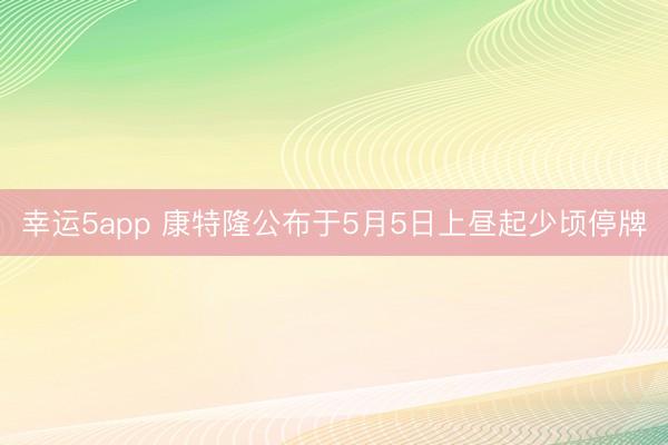 幸运5app 康特隆公布于5月5日上昼起少顷停牌