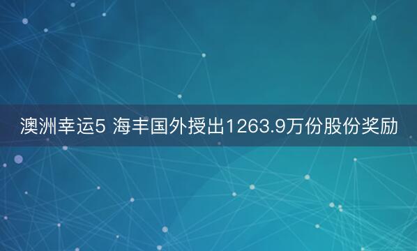 澳洲幸运5 海丰国外授出1263.9万份股份奖励