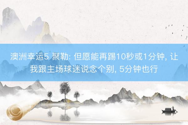 澳洲幸运5 聚勒: 但愿能再踢10秒或1分钟, 让我跟主场球迷说念个别, 5分钟也行
