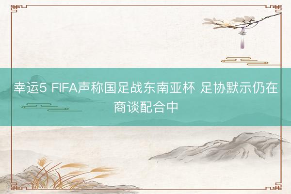 幸运5 FIFA声称国足战东南亚杯 足协默示仍在商谈配合中