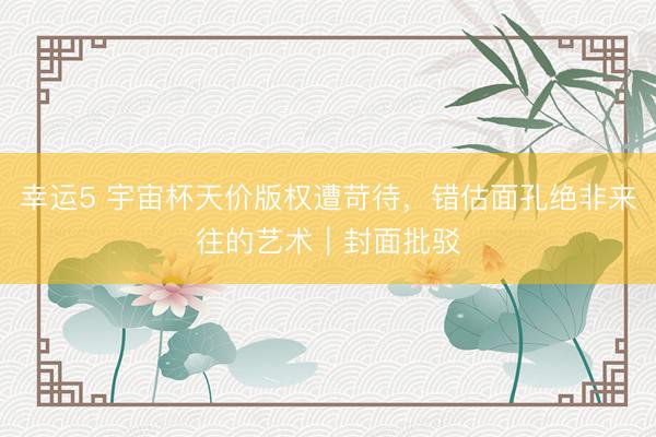 幸运5 宇宙杯天价版权遭苛待，错估面孔绝非来往的艺术｜封面批驳