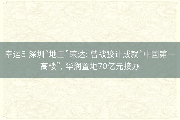 幸运5 深圳“地王”荣达: 曾被狡计成就“中国第一高楼”, 华润置地70亿元接办
