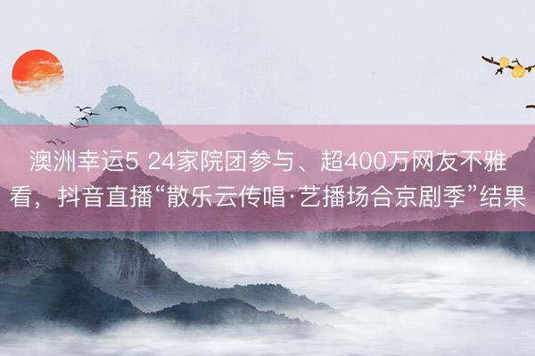 澳洲幸运5 24家院团参与、超400万网友不雅看，抖音直播“散乐云传唱·艺播场合京剧季”结果