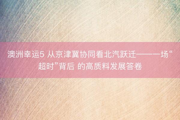 澳洲幸运5 从京津冀协同看北汽跃迁——一场“超时”背后 的高质料发展答卷