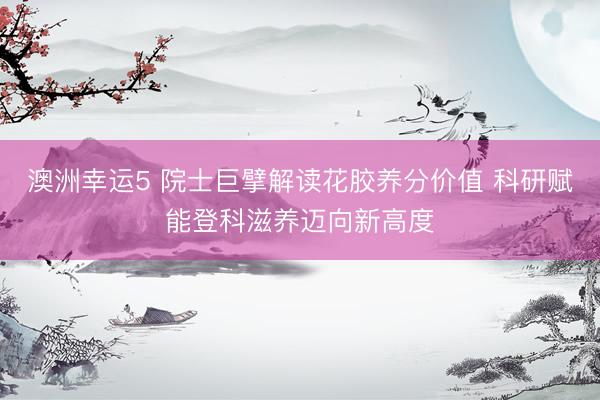 澳洲幸运5 院士巨擘解读花胶养分价值 科研赋能登科滋养迈向新高度