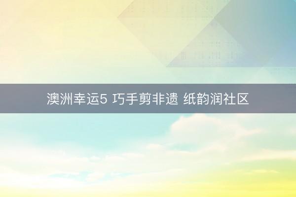 澳洲幸运5 巧手剪非遗 纸韵润社区