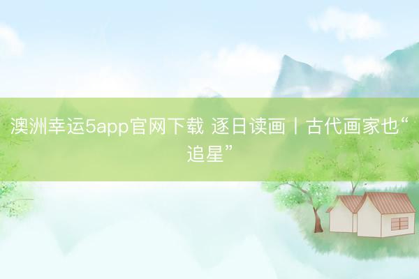 澳洲幸运5app官网下载 逐日读画丨古代画家也“追星”